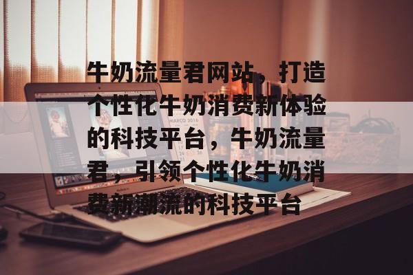 牛奶流量君网站，打造个性化牛奶消费新体验的科技平台，牛奶流量君，引领个性化牛奶消费新潮流的科技平台