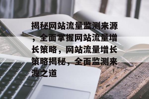 揭秘网站流量监测来源，全面掌握网站流量增长策略，网站流量增长策略揭秘，全面监测来源之道