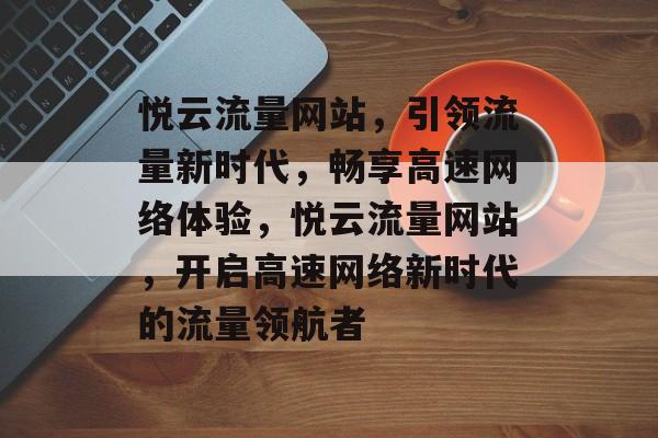 悦云流量网站，引领流量新时代，畅享高速网络体验，悦云流量网站，开启高速网络新时代的流量领航者