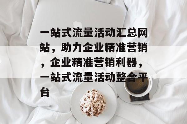 一站式流量活动汇总网站，助力企业精准营销，企业精准营销利器，一站式流量活动整合平台