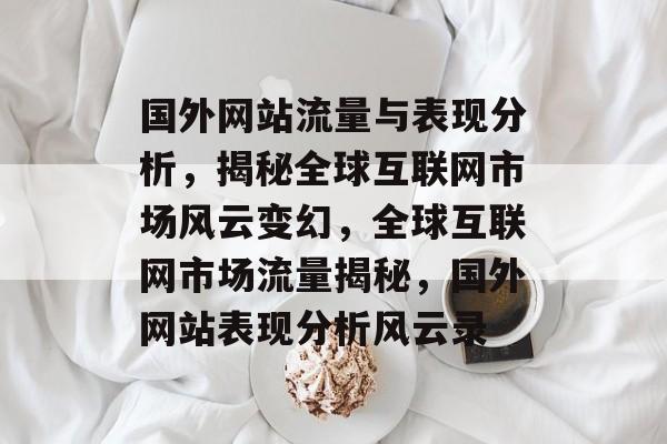 国外网站流量与表现分析，揭秘全球互联网市场风云变幻，全球互联网市场流量揭秘，国外网站表现分析风云录
