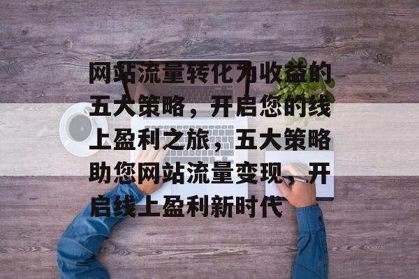 网站流量转化为收益的五大策略，开启您的线上盈利之旅，五大策略助您网站流量变现，开启线上盈利新时代