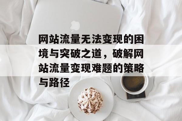 网站流量无法变现的困境与突破之道，破解网站流量变现难题的策略与路径