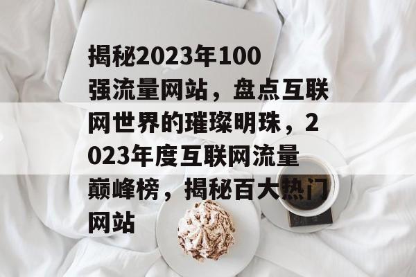 揭秘2023年100强流量网站，盘点互联网世界的璀璨明珠，2023年度互联网流量巅峰榜，揭秘百大热门网站