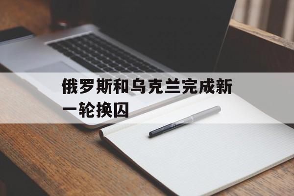 俄罗斯和乌克兰完成新一轮换囚