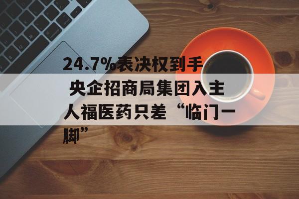 24.7%表决权到手 央企招商局集团入主人福医药只差“临门一脚”