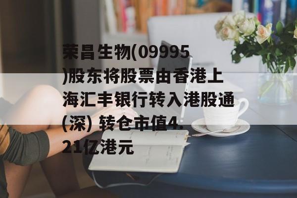 荣昌生物(09995)股东将股票由香港上海汇丰银行转入港股通(深) 转仓市值4.21亿港元