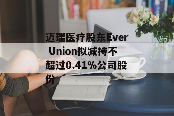 迈瑞医疗股东Ever Union拟减持不超过0.41%公司股份