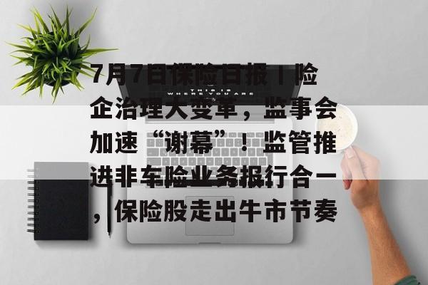 7月7日保险日报丨险企治理大变革，监事会加速“谢幕”！监管推进非车险业务报行合一，保险股走出牛市节奏