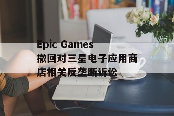 Epic Games撤回对三星电子应用商店相关反垄断诉讼