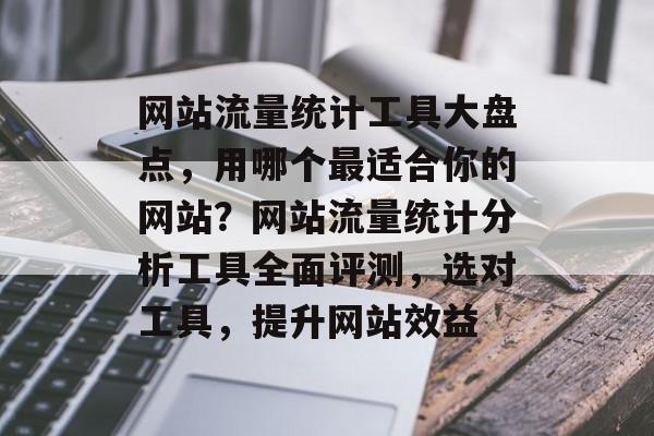 网站流量统计工具大盘点，用哪个最适合你的网站？网站流量统计分析工具全面评测，选对工具，提升网站效益