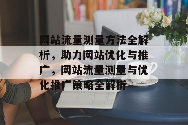 网站流量测量方法全解析，助力网站优化与推广，网站流量测量与优化推广策略全解析