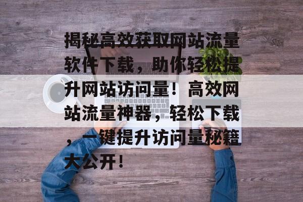 揭秘高效获取网站流量软件下载，助你轻松提升网站访问量！高效网站流量神器，轻松下载，一键提升访问量秘籍大公开！