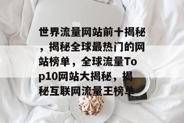 世界流量网站前十揭秘，揭秘全球最热门的网站榜单，全球流量Top10网站大揭秘，揭秘互联网流量王榜单