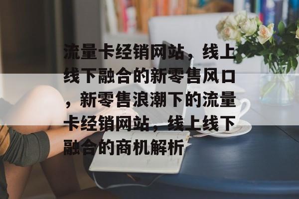 流量卡经销网站，线上线下融合的新零售风口，新零售浪潮下的流量卡经销网站，线上线下融合的商机解析
