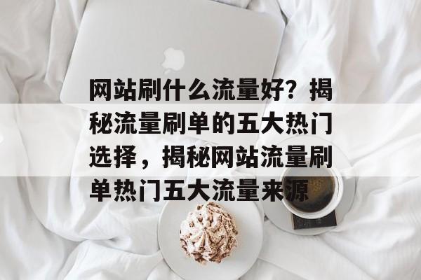 网站刷什么流量好？揭秘流量刷单的五大热门选择，揭秘网站流量刷单热门五大流量来源