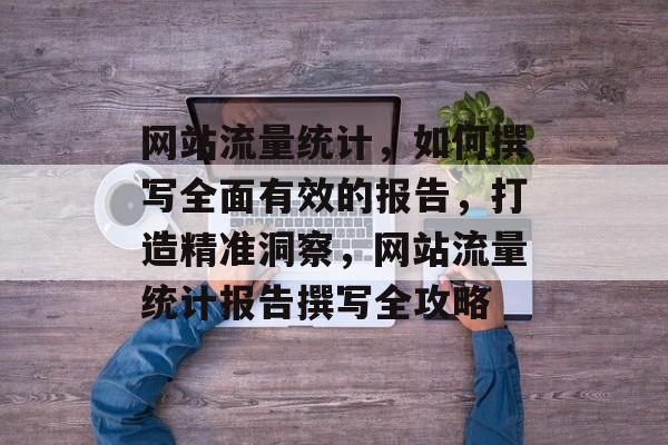网站流量统计，如何撰写全面有效的报告，打造精准洞察，网站流量统计报告撰写全攻略