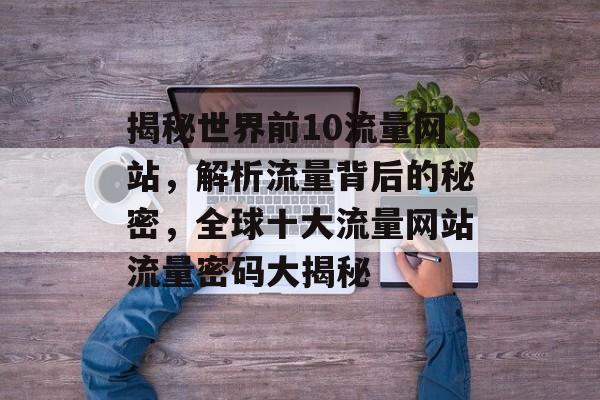 揭秘世界前10流量网站，解析流量背后的秘密，全球十大流量网站流量密码大揭秘