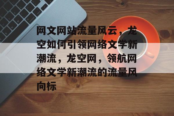网文网站流量风云，龙空如何引领网络文学新潮流，龙空网，领航网络文学新潮流的流量风向标