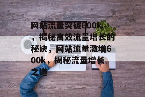 网站流量突破600k，揭秘高效流量增长的秘诀，网站流量激增600k，揭秘流量增长之道