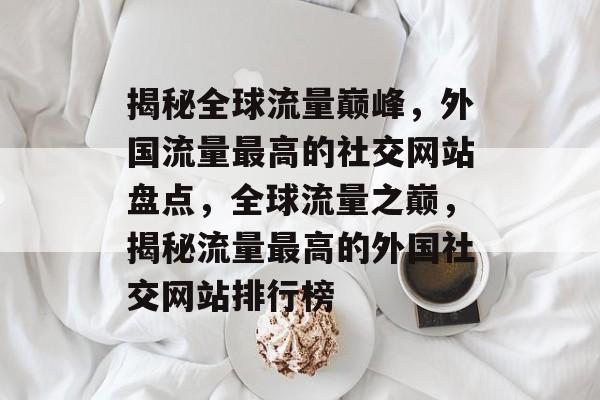 揭秘全球流量巅峰，外国流量最高的社交网站盘点，全球流量之巅，揭秘流量最高的外国社交网站排行榜