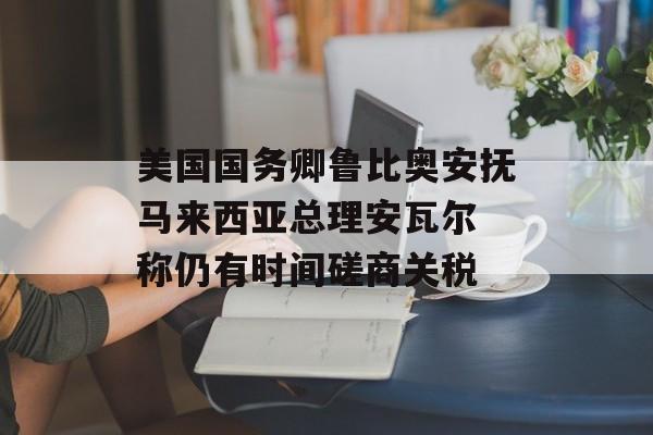 美国国务卿鲁比奥安抚马来西亚总理安瓦尔 称仍有时间磋商关税