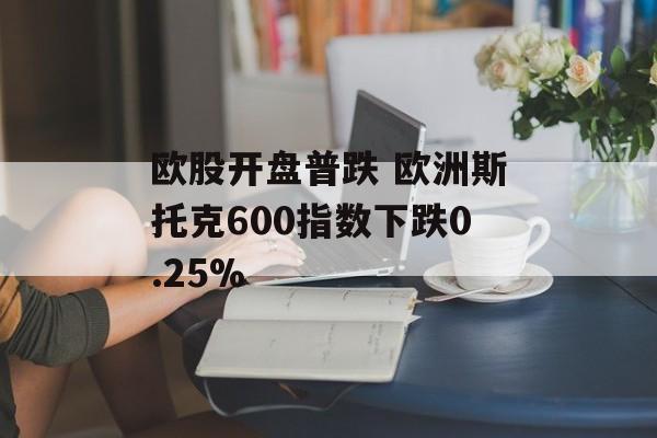 欧股开盘普跌 欧洲斯托克600指数下跌0.25%