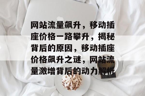 网站流量飙升，移动插座价格一路攀升，揭秘背后的原因，移动插座价格飙升之谜，网站流量激增背后的动力解析