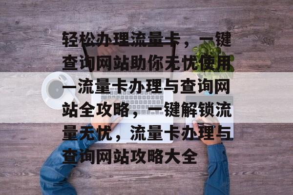 轻松办理流量卡，一键查询网站助你无忧使用—流量卡办理与查询网站全攻略，一键解锁流量无忧，流量卡办理与查询网站攻略大全