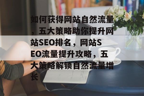如何获得网站自然流量，五大策略助你提升网站SEO排名，网站SEO流量提升攻略，五大策略解锁自然流量增长