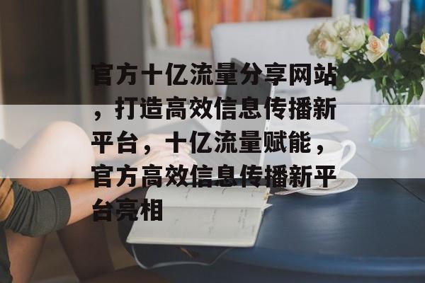 官方十亿流量分享网站，打造高效信息传播新平台，十亿流量赋能，官方高效信息传播新平台亮相