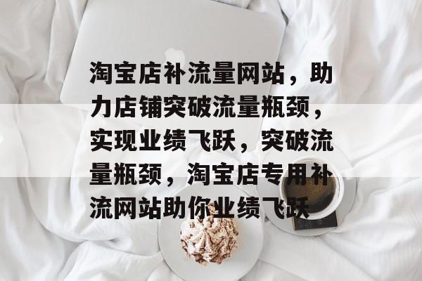 淘宝店补流量网站，助力店铺突破流量瓶颈，实现业绩飞跃，突破流量瓶颈，淘宝店专用补流网站助你业绩飞跃