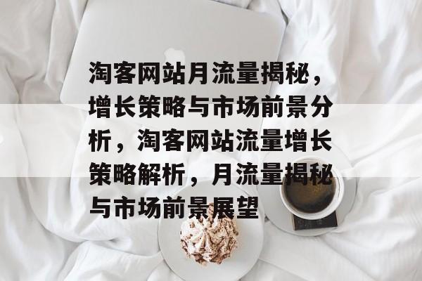 淘客网站月流量揭秘，增长策略与市场前景分析，淘客网站流量增长策略解析，月流量揭秘与市场前景展望