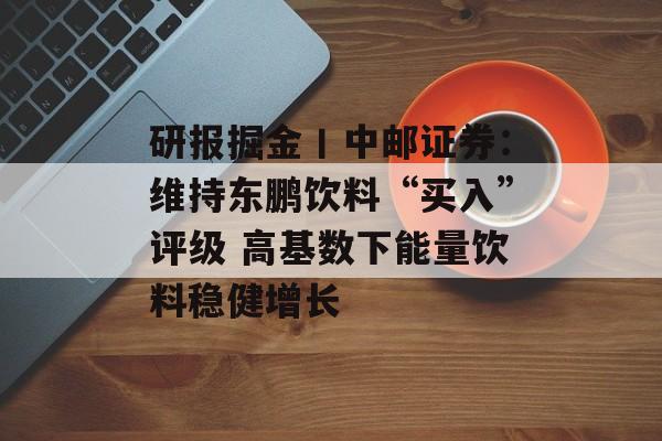 研报掘金丨中邮证券：维持东鹏饮料“买入”评级 高基数下能量饮料稳健增长