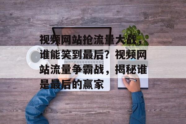 视频网站抢流量大战，谁能笑到最后？视频网站流量争霸战，揭秘谁是最后的赢家