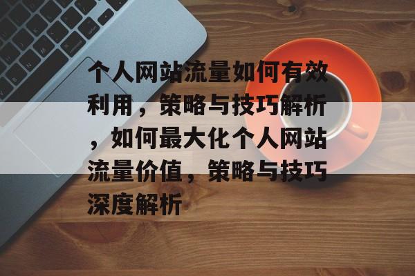 个人网站流量如何有效利用，策略与技巧解析，如何最大化个人网站流量价值，策略与技巧深度解析