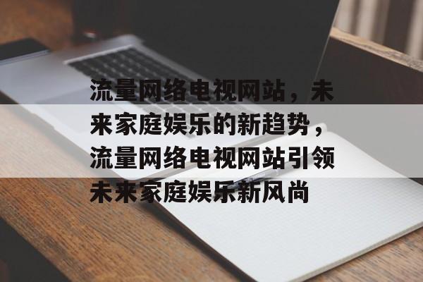 流量网络电视网站，未来家庭娱乐的新趋势，流量网络电视网站引领未来家庭娱乐新风尚