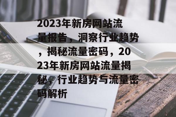 2023年新房网站流量报告，洞察行业趋势，揭秘流量密码，2023年新房网站流量揭秘，行业趋势与流量密码解析