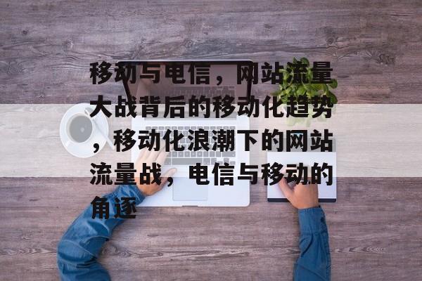 移动与电信，网站流量大战背后的移动化趋势，移动化浪潮下的网站流量战，电信与移动的角逐