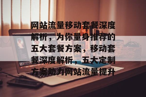 网站流量移动套餐深度解析，为你量身推荐的五大套餐方案，移动套餐深度解析，五大定制方案助力网站流量提升