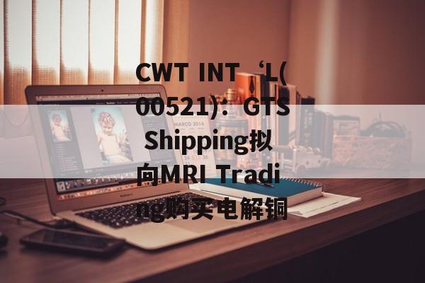 CWT INT‘L(00521)：GTS Shipping拟向MRI Trading购买电解铜
