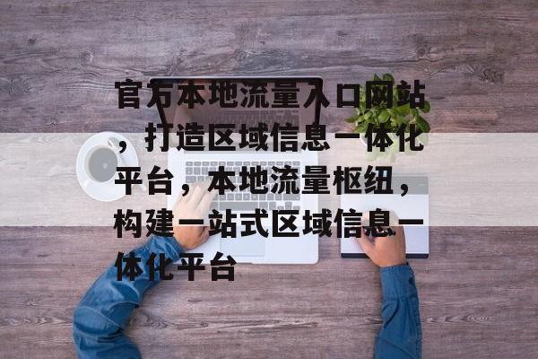 官方本地流量入口网站，打造区域信息一体化平台，本地流量枢纽，构建一站式区域信息一体化平台