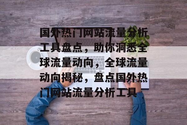 国外热门网站流量分析工具盘点，助你洞悉全球流量动向，全球流量动向揭秘，盘点国外热门网站流量分析工具