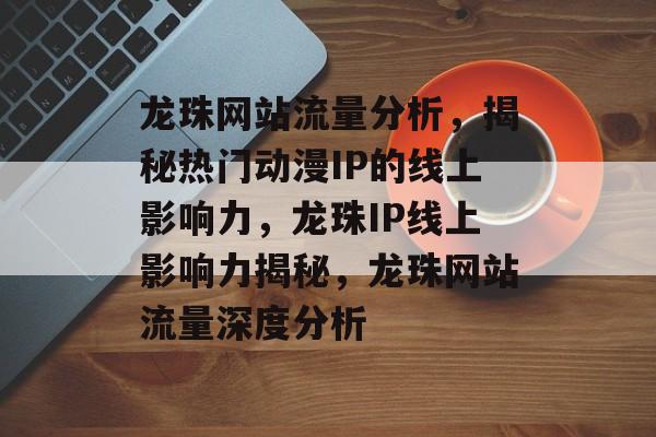 龙珠网站流量分析，揭秘热门动漫IP的线上影响力，龙珠IP线上影响力揭秘，龙珠网站流量深度分析