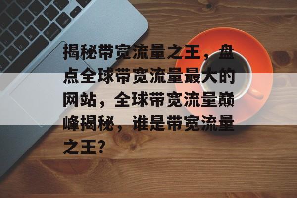 揭秘带宽流量之王，盘点全球带宽流量最大的网站，全球带宽流量巅峰揭秘，谁是带宽流量之王？