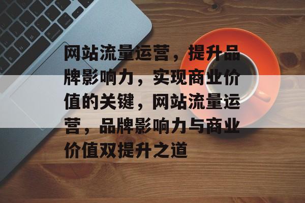 网站流量运营，提升品牌影响力，实现商业价值的关键，网站流量运营，品牌影响力与商业价值双提升之道