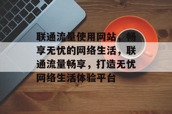 联通流量使用网站，畅享无忧的网络生活，联通流量畅享，打造无忧网络生活体验平台