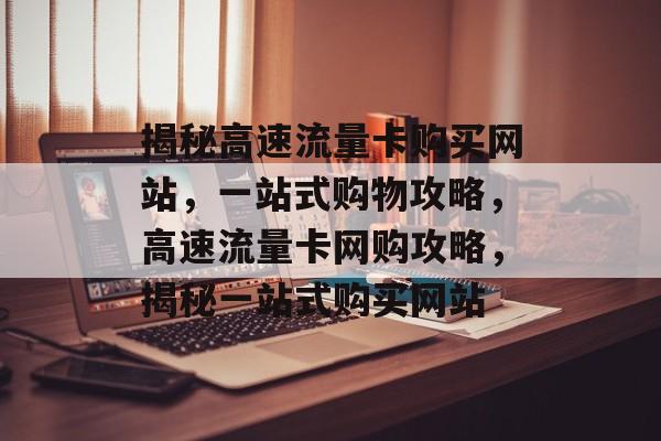 揭秘高速流量卡购买网站，一站式购物攻略，高速流量卡网购攻略，揭秘一站式购买网站