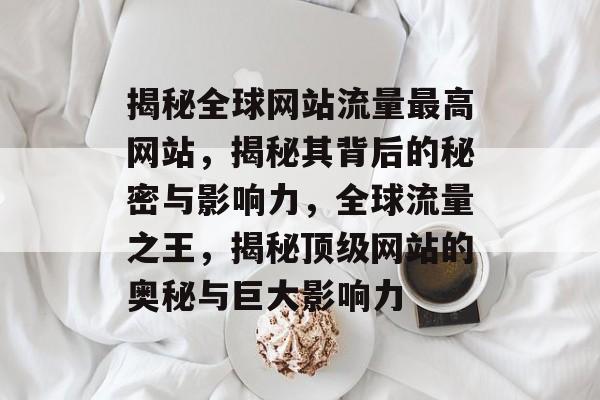 揭秘全球网站流量最高网站，揭秘其背后的秘密与影响力，全球流量之王，揭秘顶级网站的奥秘与巨大影响力