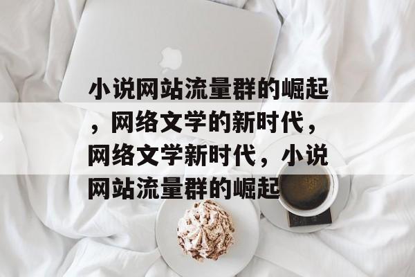 小说网站流量群的崛起，网络文学的新时代，网络文学新时代，小说网站流量群的崛起